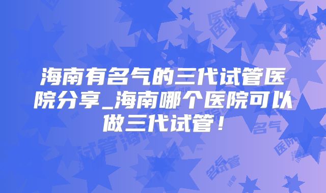 海南有名气的三代试管医院分享_海南哪个医院可以做三代试管！