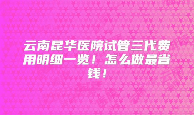 云南昆华医院试管三代费用明细一览!怎么做最省钱!
