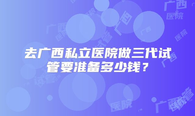 去广西私立医院做三代试管要准备多少钱？