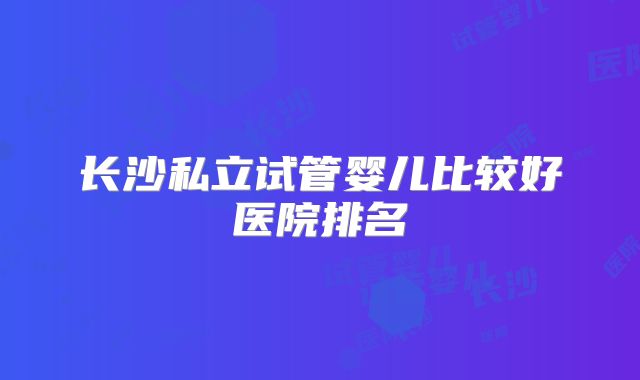 长沙私立试管婴儿比较好医院排名