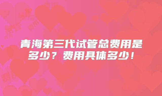 青海第三代试管总费用是多少?费用具体多少!