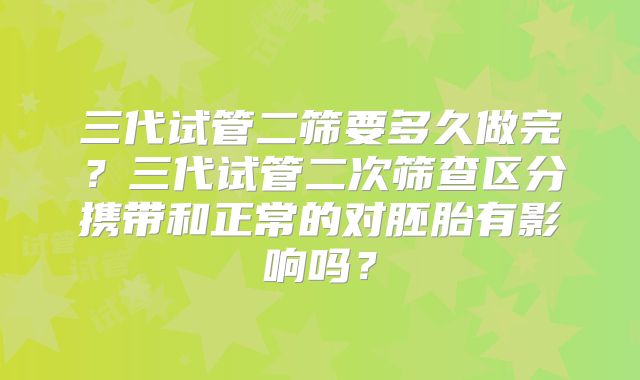 三代试管二筛要多久做完？三代试管二次筛查区分携带和正常的对胚胎有影响吗？