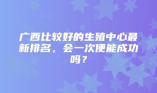 广西比较好的生殖中心最新排名,会一次便能成功吗?