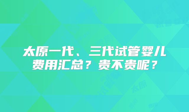 太原一代、三代试管婴儿费用汇总?贵不贵呢?