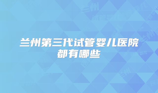 兰州第三代试管婴儿医院都有哪些