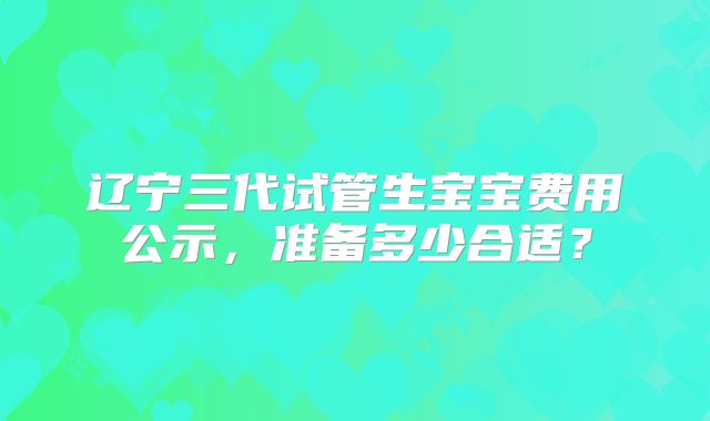辽宁三代试管生宝宝费用公示,准备多少合适?