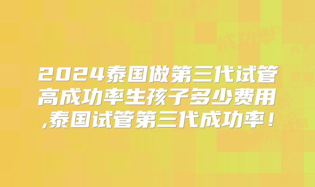 2024泰国做第三代试管高成功率生孩子多少费用,泰国试管第三代成功率!