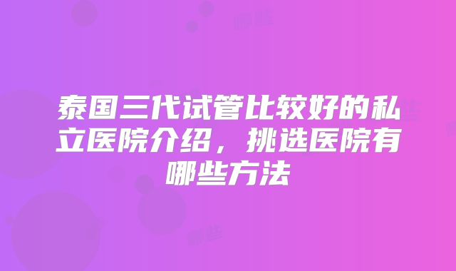 泰国三代试管比较好的私立医院介绍，挑选医院有哪些方法