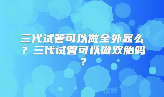 三代试管可以做全外显么？三代试管可以做双胎吗？