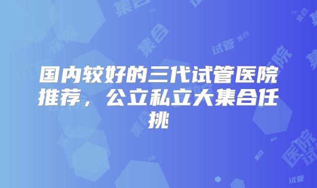 国内较好的三代试管医院推荐,公立私立大集合任挑