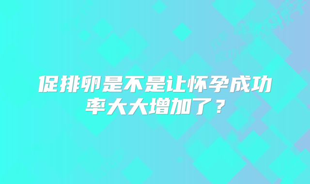促排卵是不是让怀孕成功率大大增加了？