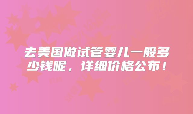 去美国做试管婴儿一般多少钱呢,详细价格公布!