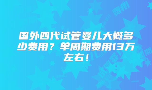 国外四代试管婴儿大概多少费用?单周期费用13万左右!