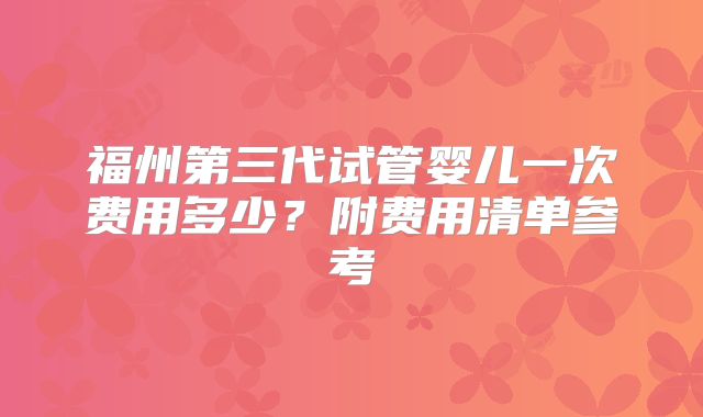福州第三代试管婴儿一次费用多少？附费用清单参考