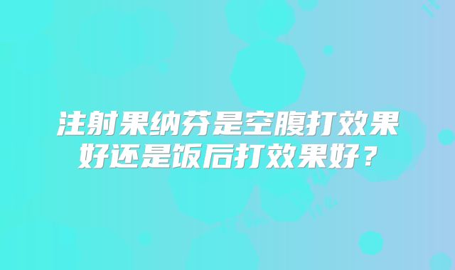 注射果纳芬是空腹打效果好还是饭后打效果好？