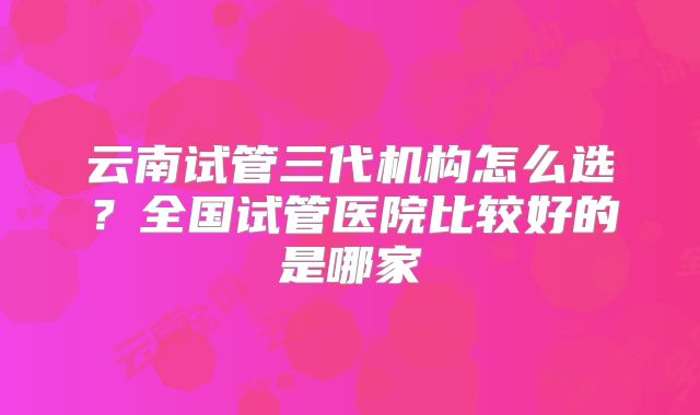云南试管三代机构怎么选？全国试管医院比较好的是哪家