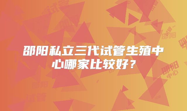 邵阳私立三代试管生殖中心哪家比较好?