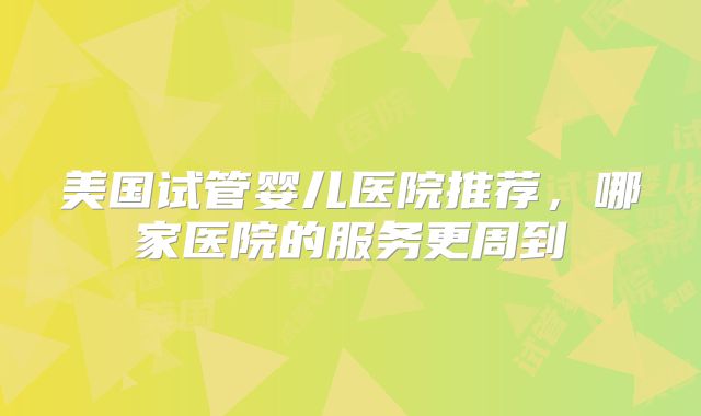 美国试管婴儿医院推荐，哪家医院的服务更周到