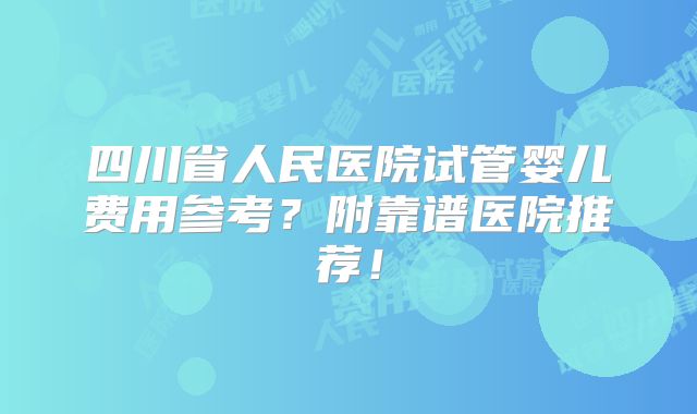 四川省人民医院试管婴儿费用参考?附靠谱医院推荐!