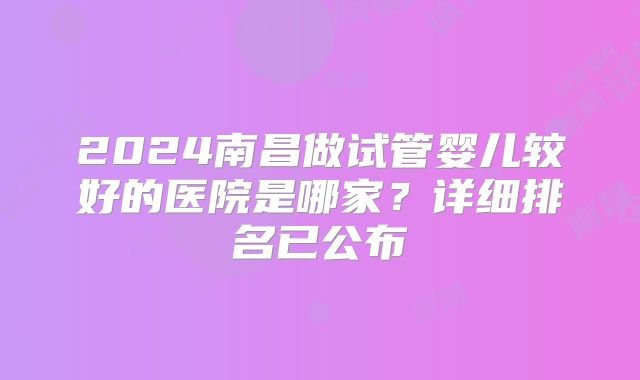 2024南昌做试管婴儿较好的医院是哪家？详细排名已公布