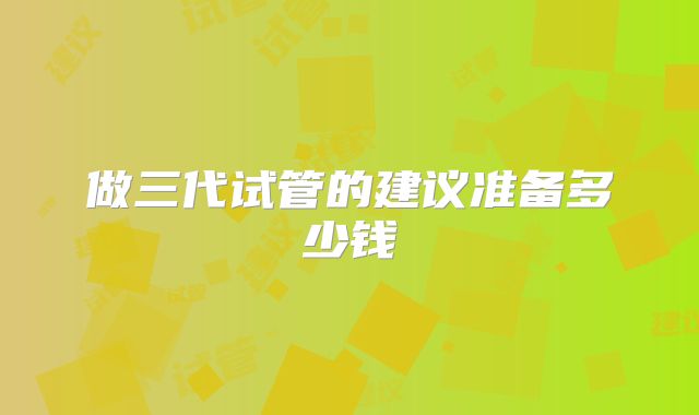 做三代试管的建议准备多少钱