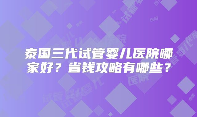 泰国三代试管婴儿医院哪家好？省钱攻略有哪些？