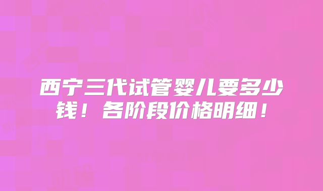 西宁三代试管婴儿要多少钱!各阶段价格明细!