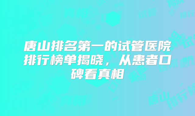 唐山排名第一的试管医院排行榜单揭晓，从患者口碑看真相