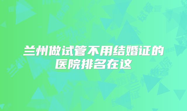 兰州做试管不用结婚证的医院排名在这