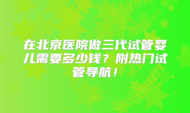 在北京医院做三代试管婴儿需要多少钱？附热门试管导航！