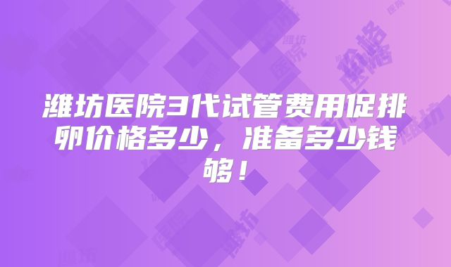 潍坊医院3代试管费用促排卵价格多少,准备多少钱够!