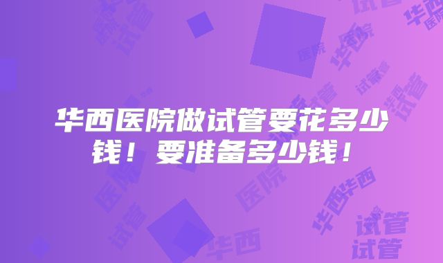 华西医院做试管要花多少钱!要准备多少钱!