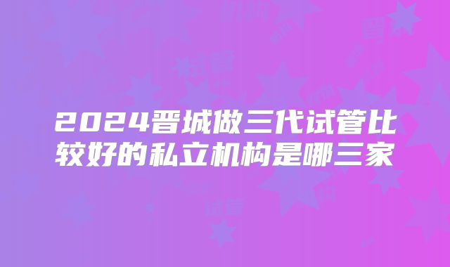 2024晋城做三代试管比较好的私立机构是哪三家