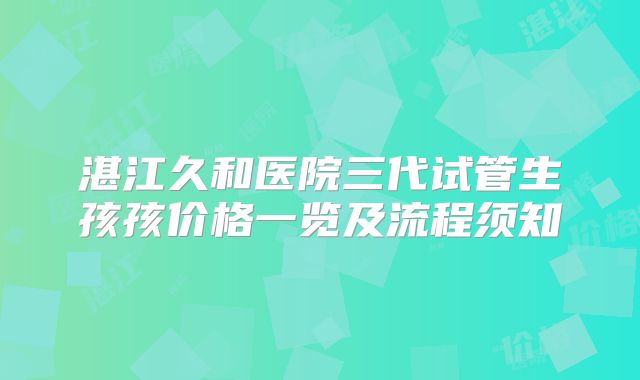 湛江久和医院三代试管生孩孩价格一览及流程须知