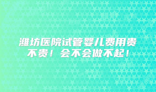 潍坊医院试管婴儿费用贵不贵!会不会做不起!