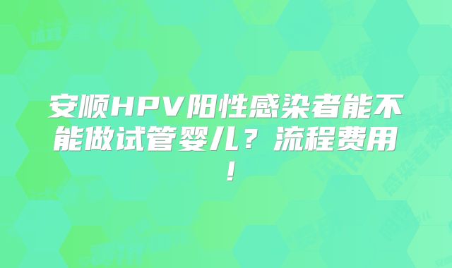 安顺HPV阳性感染者能不能做试管婴儿?流程费用!