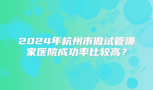 2024年杭州市做试管哪家医院成功率比较高?