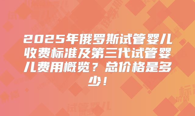 2025年俄罗斯试管婴儿收费标准及第三代试管婴儿费用概览?总价格是多少!