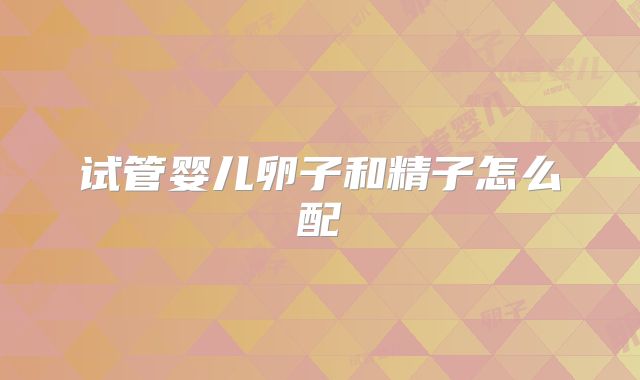 试管婴儿卵子和精子怎么配