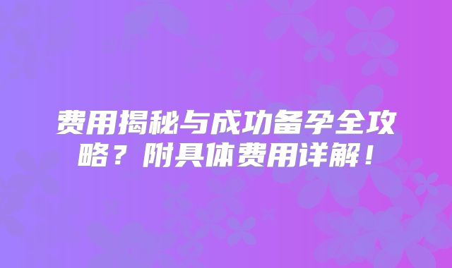 费用揭秘与成功备孕全攻略？附具体费用详解！