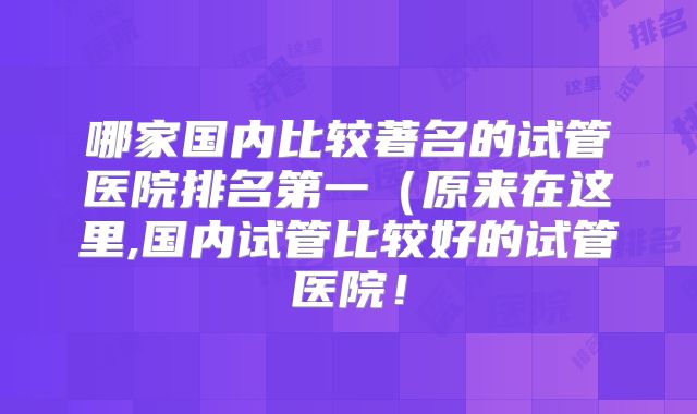 哪家国内比较著名的试管医院排名第一（原来在这里,国内试管比较好的试管医院！
