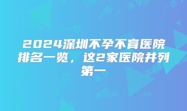 2024深圳不孕不育医院排名一览,这2家医院并列第一