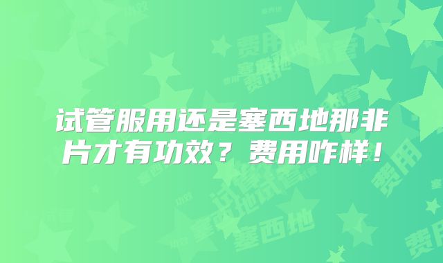 试管服用还是塞西地那非片才有功效?费用咋样!
