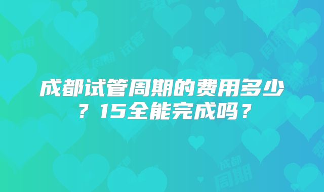 成都试管周期的费用多少？15全能完成吗？