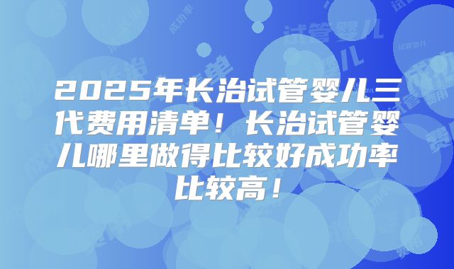2025年长治试管婴儿三代费用清单!长治试管婴儿哪里做得比较好成功率比较高!