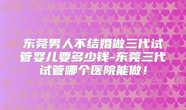 东莞男人不结婚做三代试管婴儿要多少钱-东莞三代试管哪个医院能做!