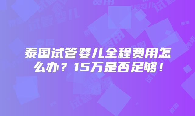 泰国试管婴儿全程费用怎么办？15万是否足够！