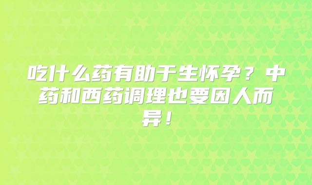吃什么药有助于生怀孕?中药和西药调理也要因人而异!