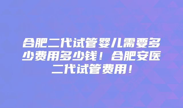合肥二代试管婴儿需要多少费用多少钱!合肥安医二代试管费用!