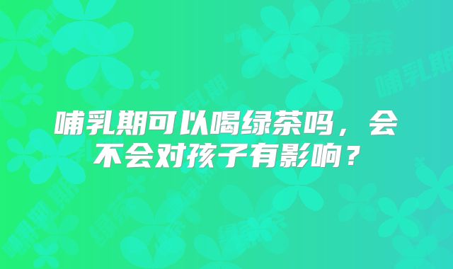 哺乳期可以喝绿茶吗，会不会对孩子有影响？